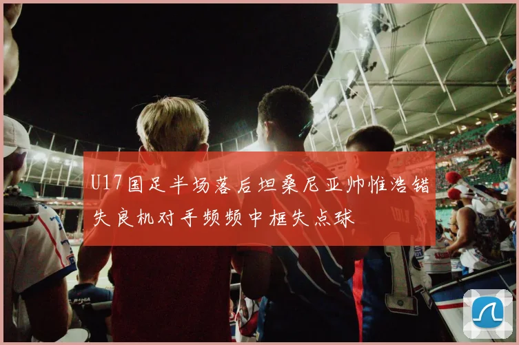 U17国足半场落后坦桑尼亚帅惟浩错失良机对手频频中框失点球