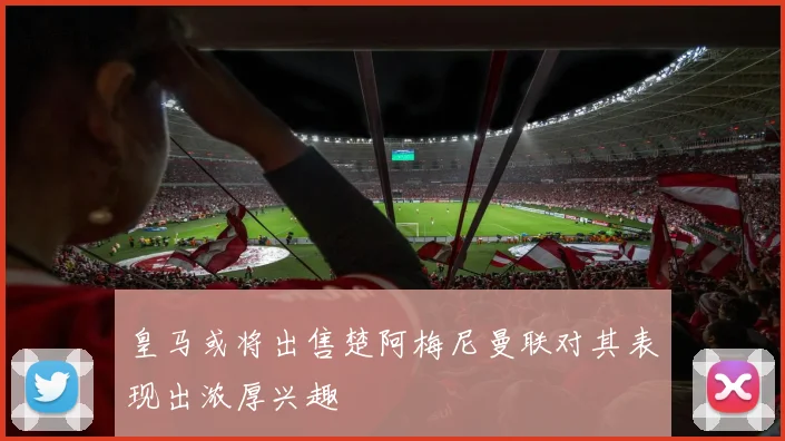 皇马或将出售楚阿梅尼曼联对其表现出浓厚兴趣