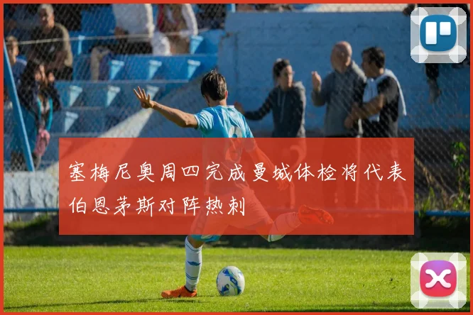 塞梅尼奥周四完成曼城体检将代表伯恩茅斯对阵热刺