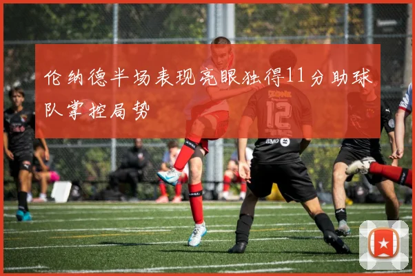 伦纳德半场表现亮眼独得11分助球队掌控局势