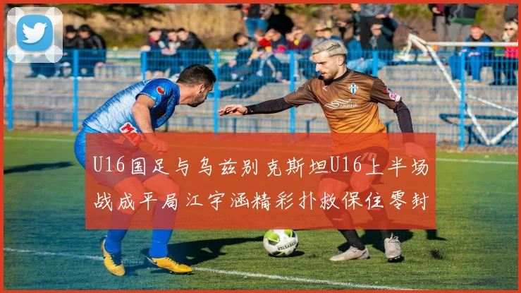 U16国足与乌兹别克斯坦U16上半场战成平局江宇涵精彩扑救保住零封纪录