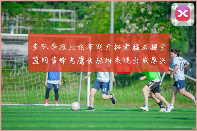 多队争抢杰伦布朗开拓者猛龙掘金篮网黄蜂老鹰快船均表现出浓厚兴趣
