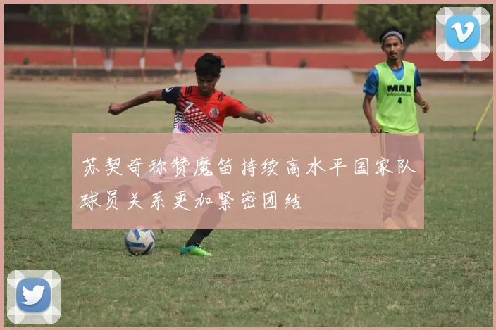 苏契奇称赞魔笛持续高水平国家队球员关系更加紧密团结