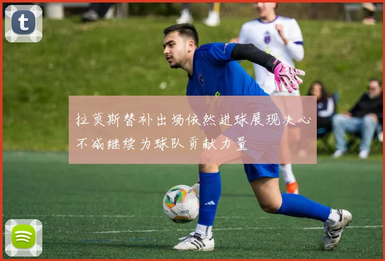 拉莫斯替补出场依然进球展现决心不减继续为球队贡献力量