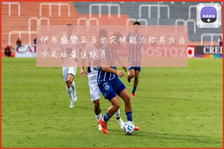 伊布盛赞亚马尔突破能力称其为当今足坛最佳球员