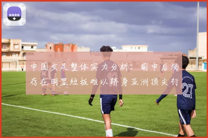 中国女足整体实力分析：前中后场存在明显短板难以跻身亚洲顶尖行列
