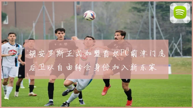 胡安罗斯正式加盟首尔FC前津门虎后卫以自由转会身份加入新东家