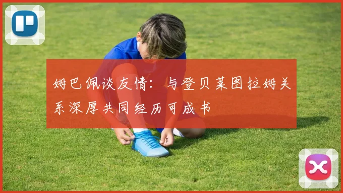 姆巴佩谈友情：与登贝莱图拉姆关系深厚共同经历可成书