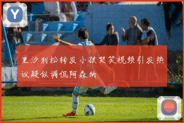 里沙利松转发小孩哭笑视频引发热议疑似调侃阿森纳