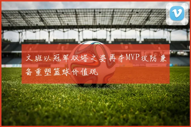 文班以冠军双塔之姿再夺MVP攻防兼备重塑篮球价值观