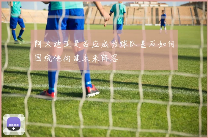 阿夫迪亚是否应成为球队基石如何围绕他构建未来阵容