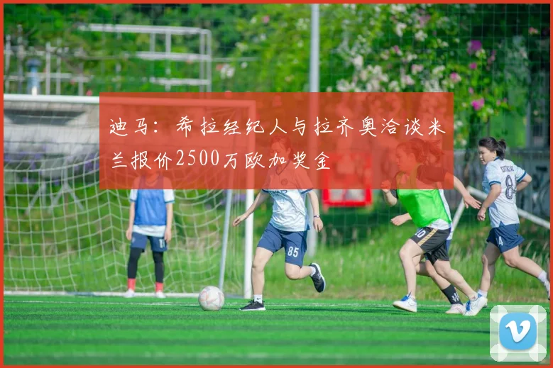 迪马：希拉经纪人与拉齐奥洽谈米兰报价2500万欧加奖金