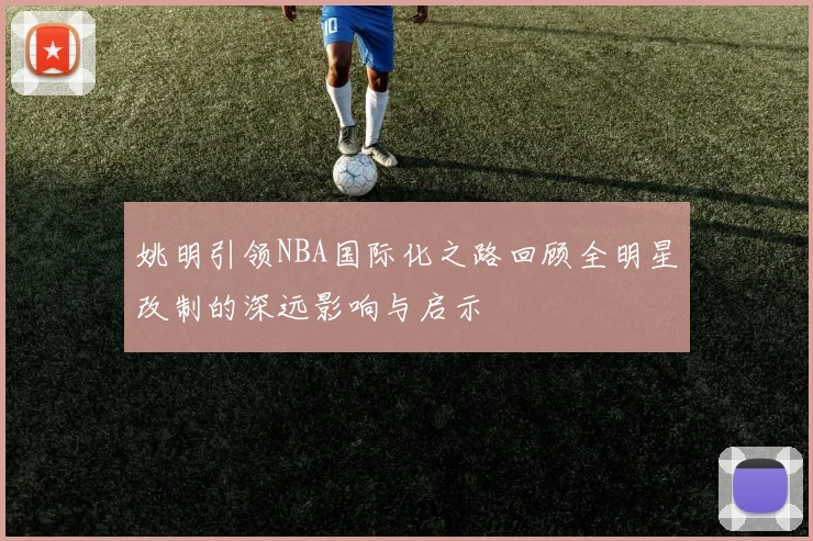 姚明引领NBA国际化之路回顾全明星改制的深远影响与启示