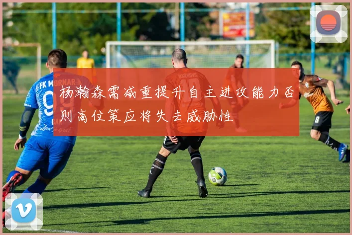 杨瀚森需减重提升自主进攻能力否则高位策应将失去威胁性