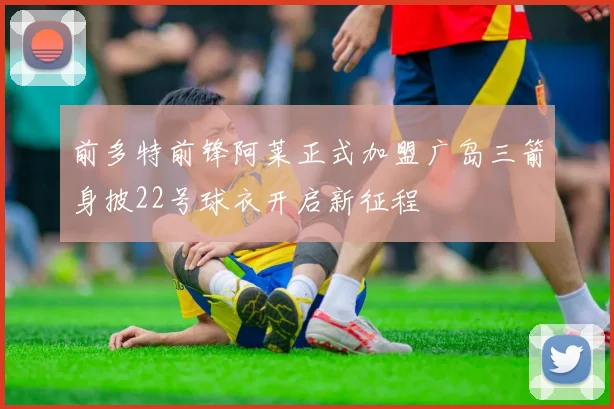 前多特前锋阿莱正式加盟广岛三箭身披22号球衣开启新征程