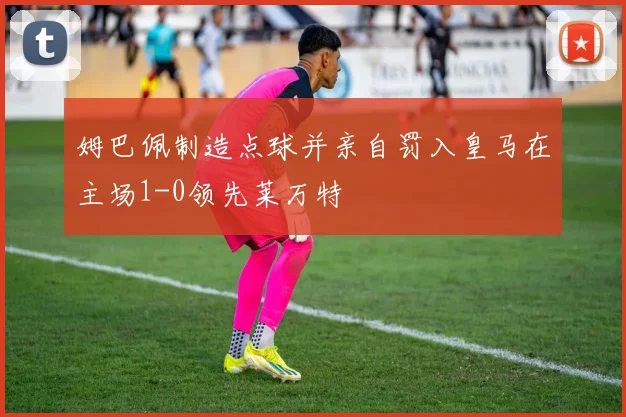 姆巴佩制造点球并亲自罚入皇马在主场1-0领先莱万特