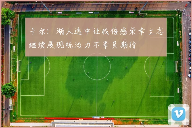 卡尔：湖人选中让我倍感荣幸立志继续展现统治力不辜负期待