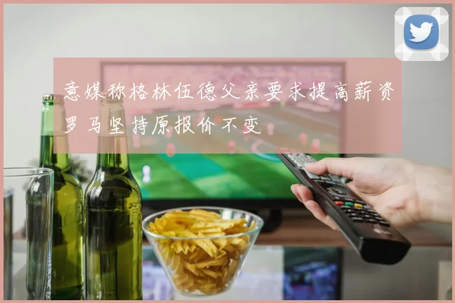 意媒称格林伍德父亲要求提高薪资罗马坚持原报价不变