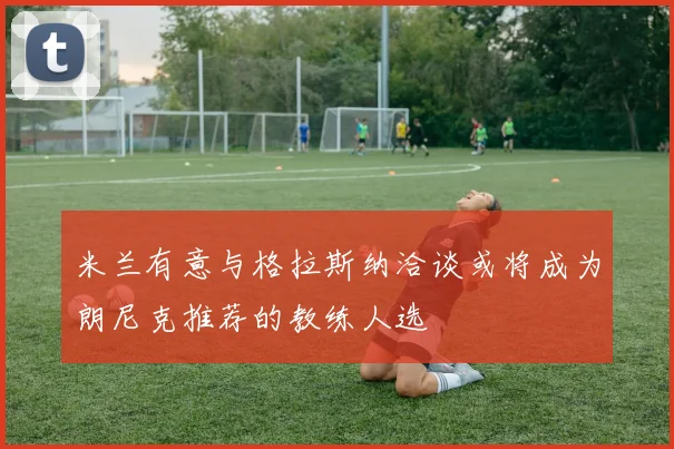 米兰有意与格拉斯纳洽谈或将成为朗尼克推荐的教练人选
