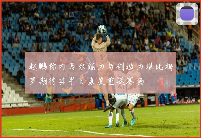赵鹏称内马尔能力与创造力堪比梅罗期待其早日康复重返赛场