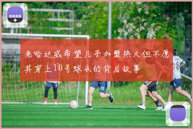 老哈达威希望儿子加盟热火但不愿其穿上10号球衣的背后故事