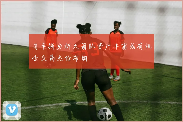 考辛斯分析火箭队资产丰富或有机会交易杰伦布朗