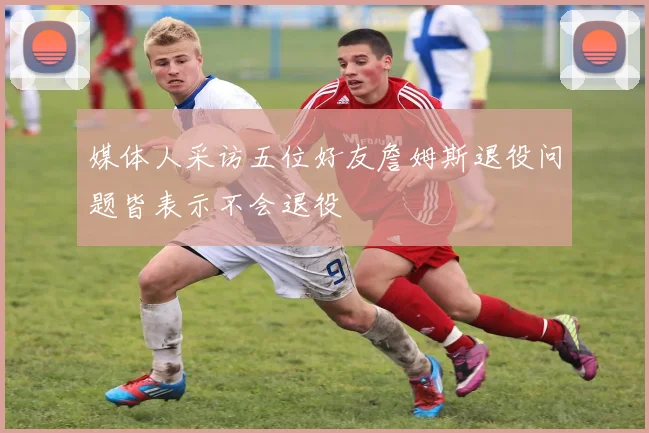 媒体人采访五位好友詹姆斯退役问题皆表示不会退役