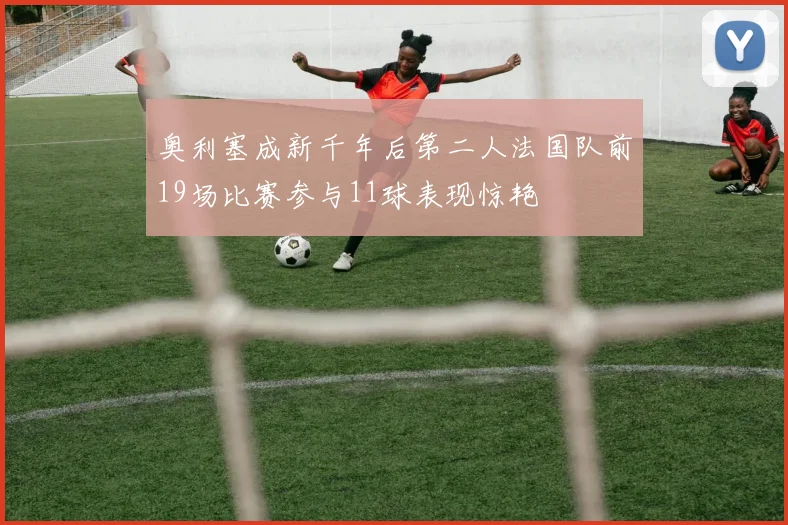 奥利塞成新千年后第二人法国队前19场比赛参与11球表现惊艳