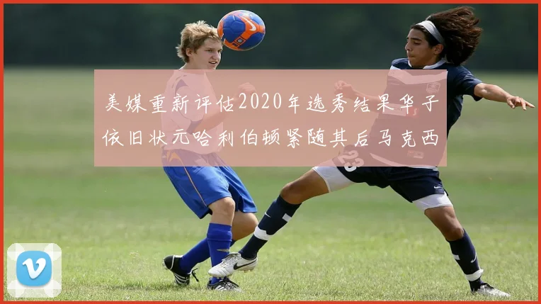 美媒重新评估2020年选秀结果华子依旧状元哈利伯顿紧随其后马克西位列探花