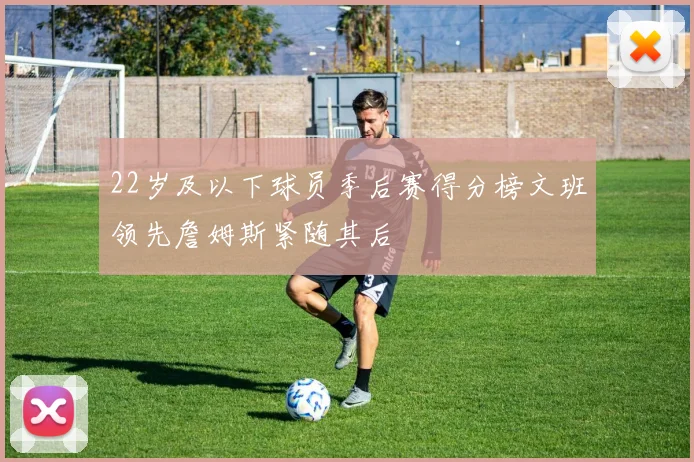 22岁及以下球员季后赛得分榜文班领先詹姆斯紧随其后