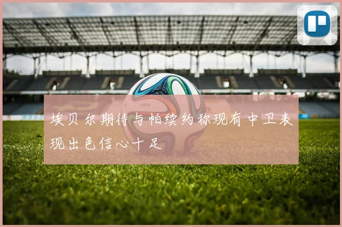埃贝尔期待与帕续约称现有中卫表现出色信心十足