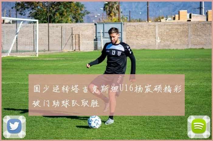 国少逆转塔吉克斯坦U16杨宸硕精彩破门助球队取胜
