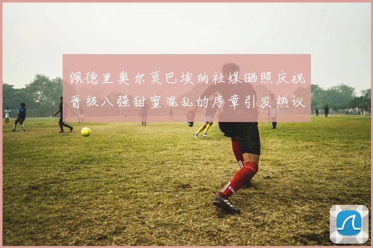 佩德里奥尔莫巴埃纳社媒晒照庆祝晋级八强甜蜜混乱的序章引发热议