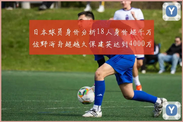 日本球员身价分析18人身价超千万佐野海舟超越久保建英达到4000万欧