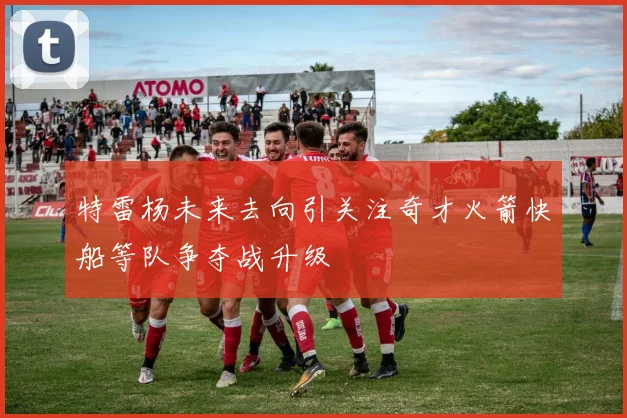 特雷杨未来去向引关注奇才火箭快船等队争夺战升级