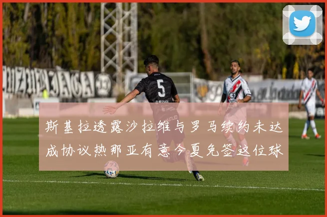 斯基拉透露沙拉维与罗马续约未达成协议热那亚有意今夏免签这位球员