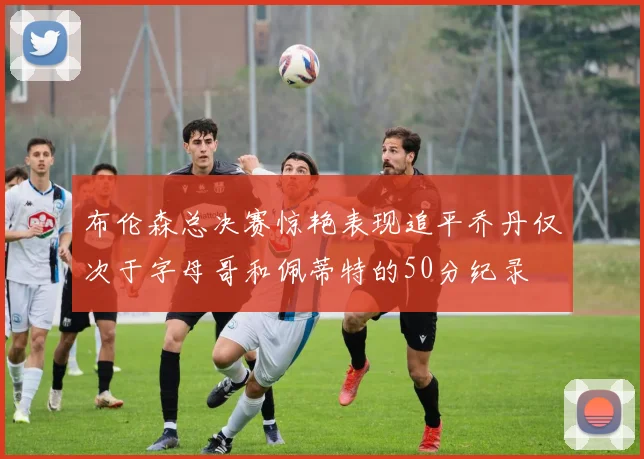 布伦森总决赛惊艳表现追平乔丹仅次于字母哥和佩蒂特的50分纪录